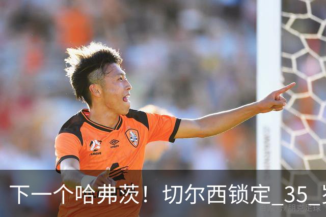 下一个哈弗茨！切尔西锁定 35 岁英超神锋，完美拯救蓝军锋线