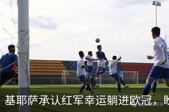 基耶萨承认红军幸运躺进欧冠，盼伊劳拉时代开启救赎新篇