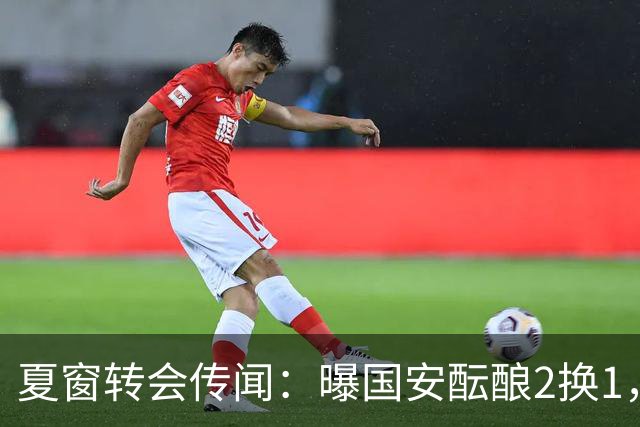 夏窗转会传闻：曝国安酝酿2换1，津门虎国脚加盟北京，二门投天津