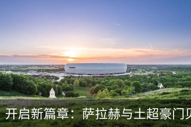 开启新篇章：萨拉赫与土超豪门贝西克塔斯达成协议